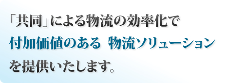 共同による物流の効率化で付加価値のある 物流ソリューションを提供いたします